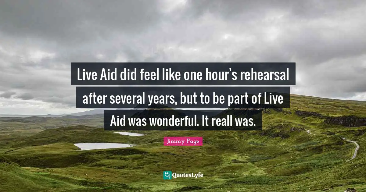 Live Aid did feel like one hour's rehearsal after several years, but to be part of Live Aid was wonderful. It reall was.