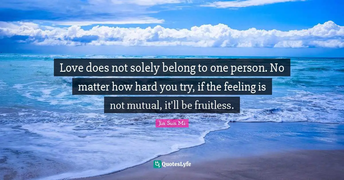 Love does not solely belong to one person. No matter how hard you try, if the feeling is not mutual, it'll be fruitless.