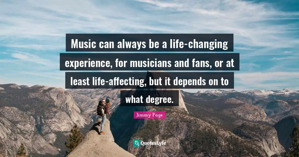 Music can always be a life-changing experience, for musicians and fans, or at least life-affecting, but it depends on to what degree.