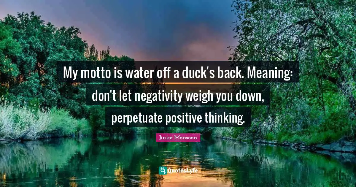 Motto Quotes: "My motto is water off a duck's back. Meaning: don't let negativity weigh you down, perpetuate positive thinking."