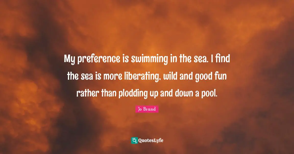 My preference is swimming in the sea. I find the sea is more liberating, wild and good fun rather than plodding up and down a pool.