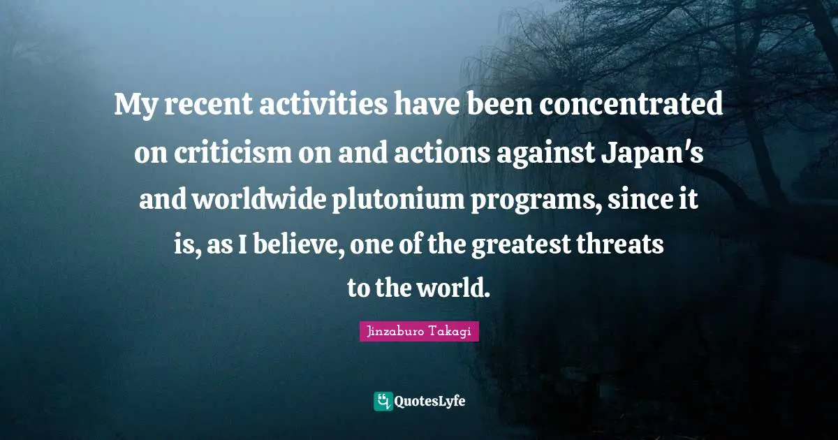 My recent activities have been concentrated on criticism on and actions against Japan's and worldwide plutonium programs, since it is, as I believe, one of the greatest threats to the world.