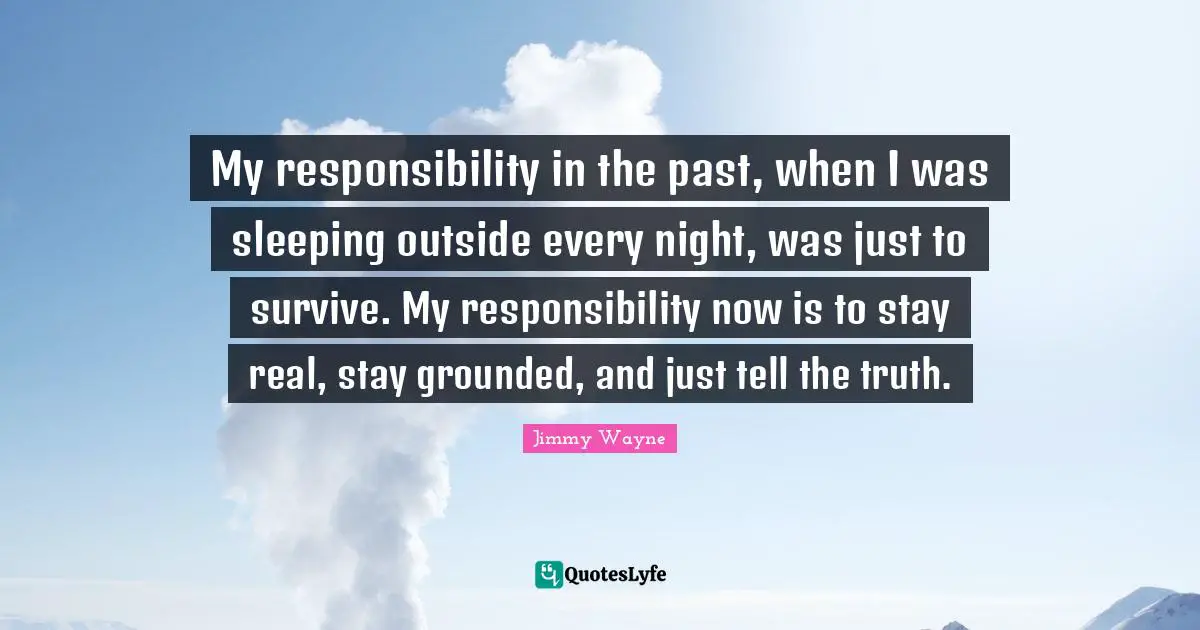 My responsibility in the past, when I was sleeping outside every night, was just to survive. My responsibility now is to stay real, stay grounded, and just tell the truth.