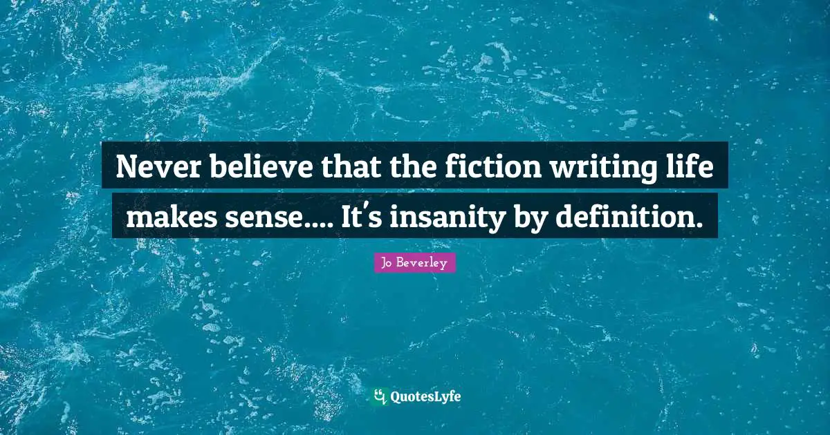 Never believe that the fiction writing life makes sense.... It's insanity by definition.