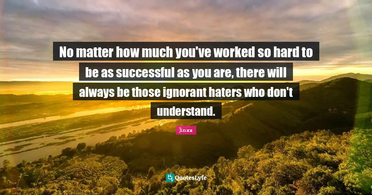 No matter how much you've worked so hard to be as successful as you are, there will always be those ignorant haters who don't understand.