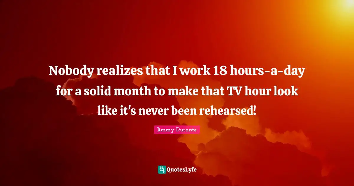 Nobody realizes that I work 18 hours-a-day for a solid month to make that TV hour look like it's never been rehearsed!