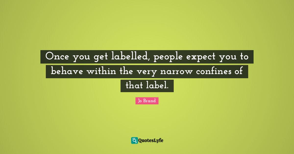 Once you get labelled, people expect you to behave within the very narrow confines of that label.