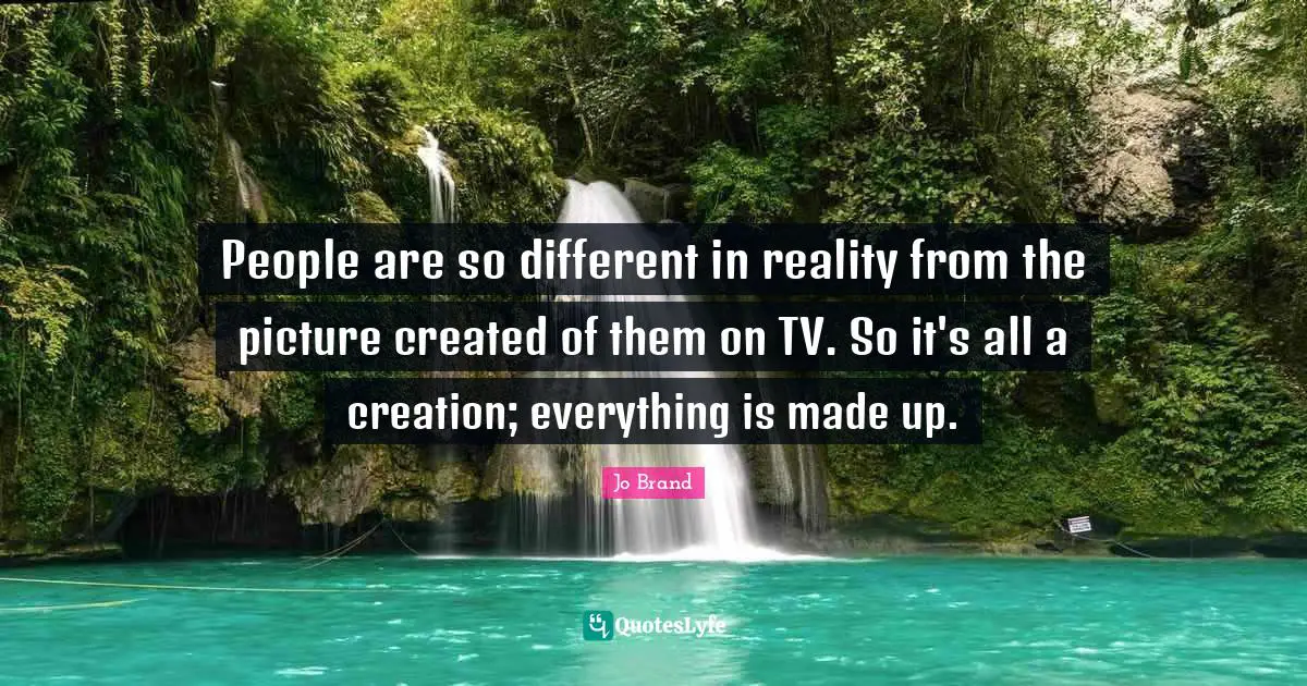 People are so different in reality from the picture created of them on TV. So it's all a creation; everything is made up.