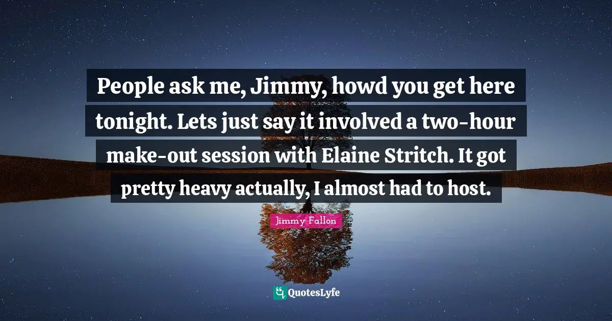People ask me, Jimmy, howd you get here tonight. Lets just say it involved a two-hour make-out session with Elaine Stritch. It got pretty heavy actually, I almost had to host.