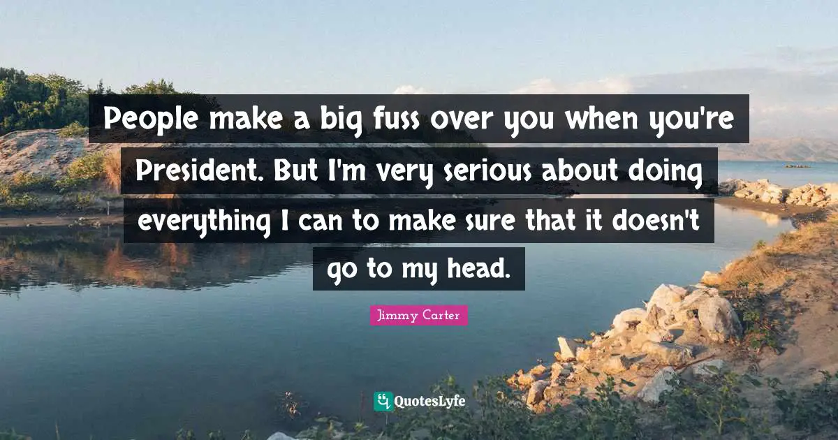 People make a big fuss over you when you're President. But I'm very serious about doing everything I can to make sure that it doesn't go to my head.