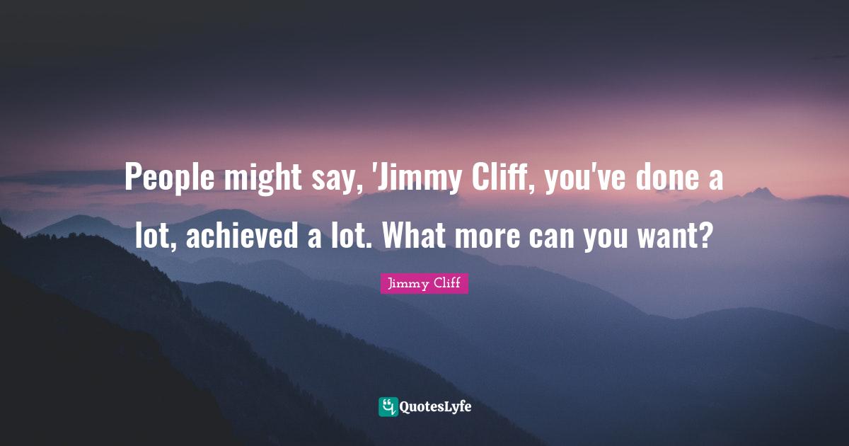 People might say, 'Jimmy Cliff, you've done a lot, achieved a lot. What more can you want?