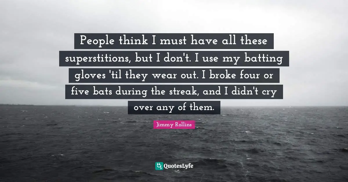 People think I must have all these superstitions, but I don't. I use my batting gloves 'til they wear out. I broke four or five bats during the streak, and I didn't cry over any of them.