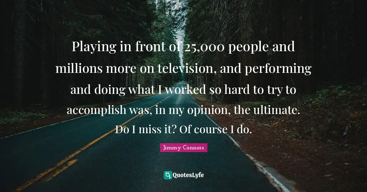 Playing in front of 25,000 people and millions more on television, and performing and doing what I worked so hard to try to accomplish was, in my opinion, the ultimate. Do I miss it? Of course I do.
