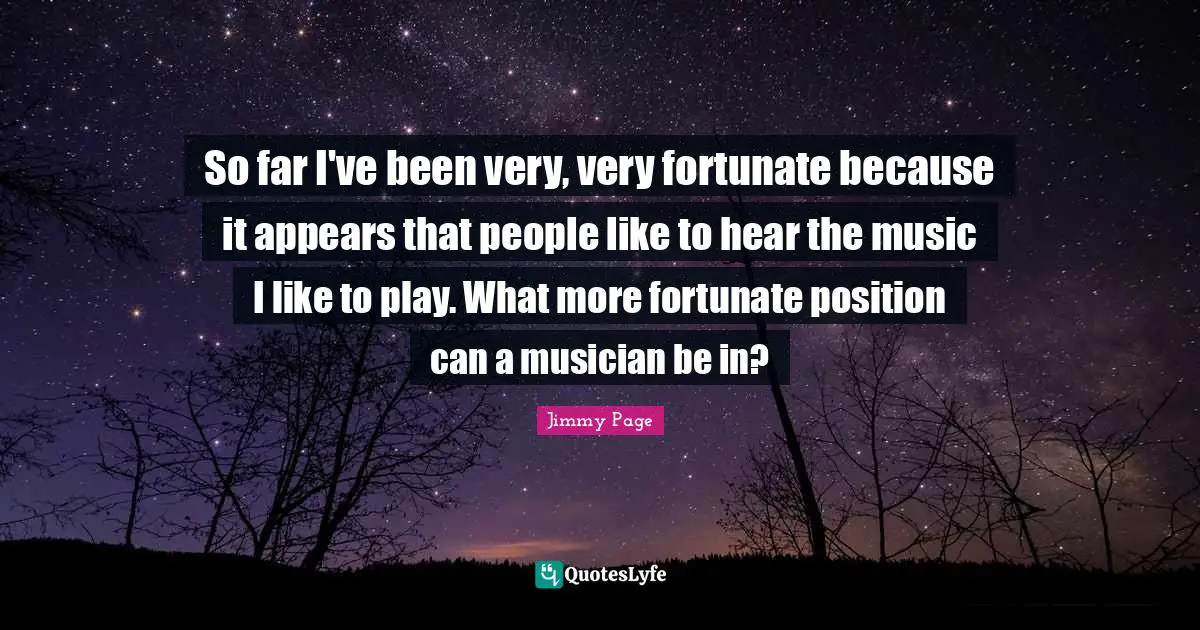 So far I've been very, very fortunate because it appears that people like to hear the music I like to play. What more fortunate position can a musician be in?