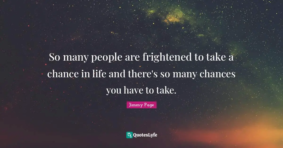 So many people are frightened to take a chance in life and there's so many chances you have to take.
