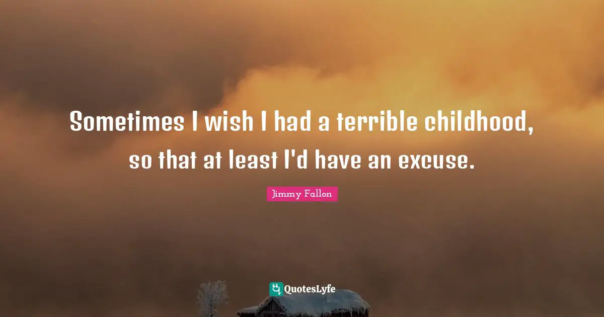 Sometimes I wish I had a terrible childhood, so that at least I'd have an excuse.