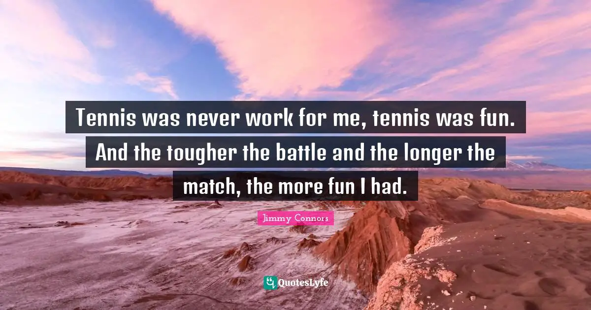 Tennis was never work for me, tennis was fun. And the tougher the battle and the longer the match, the more fun I had.