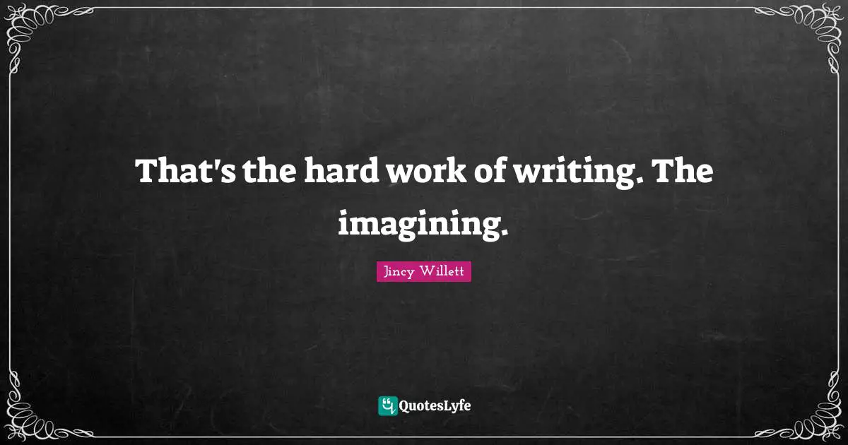 That's the hard work of writing. The imagining.
