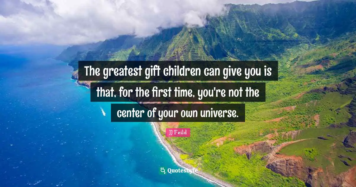 The greatest gift children can give you is that, for the first time, you're not the center of your own universe.