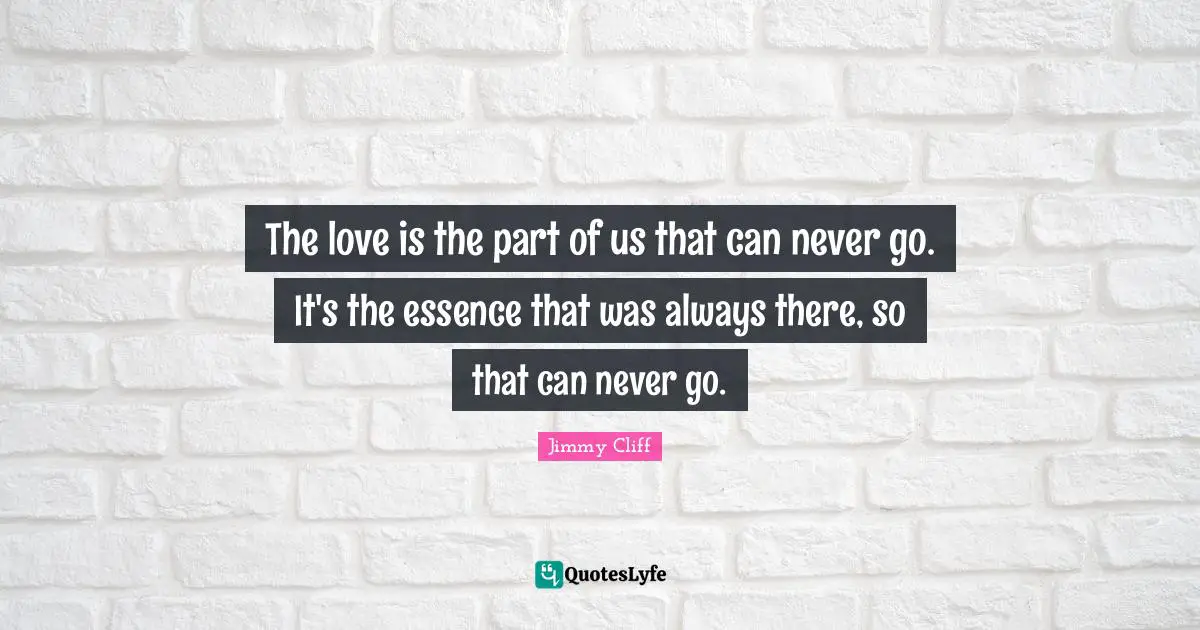 The love is the part of us that can never go. It's the essence that was always there, so that can never go.