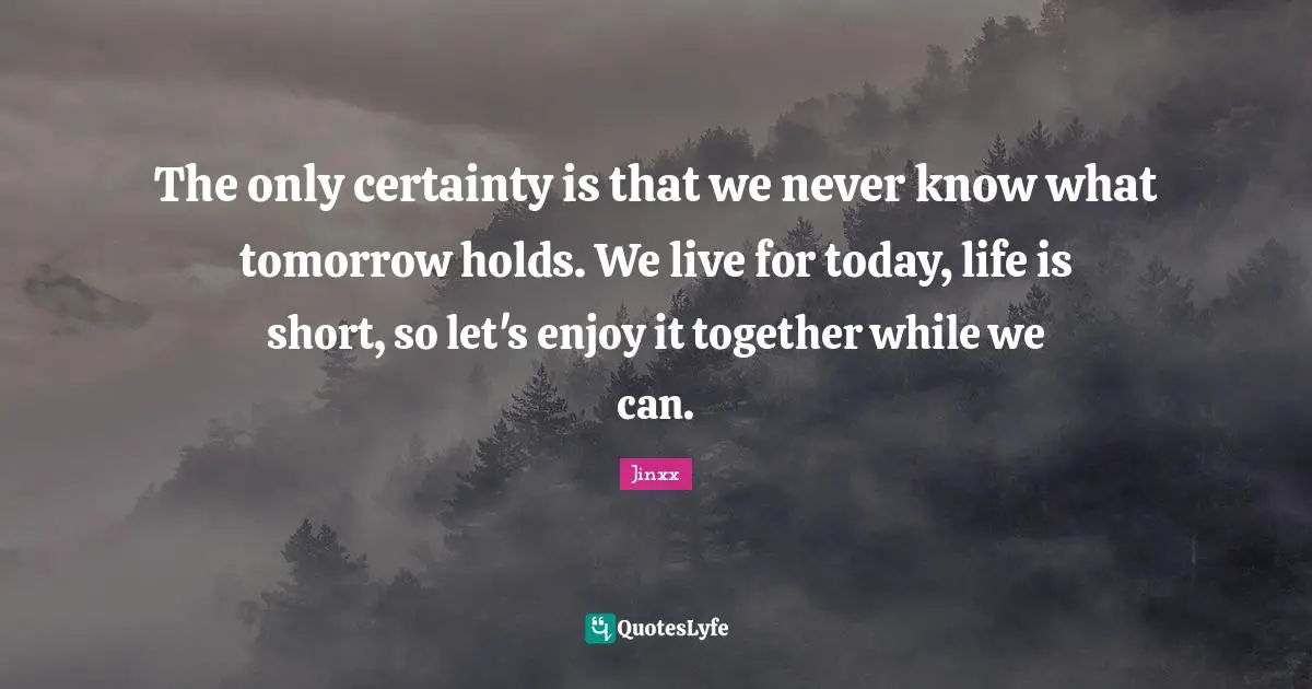 Life Is Short Quotes: "The only certainty is that we never know what tomorrow holds. We live for today, life is short, so let's enjoy it together while we can."