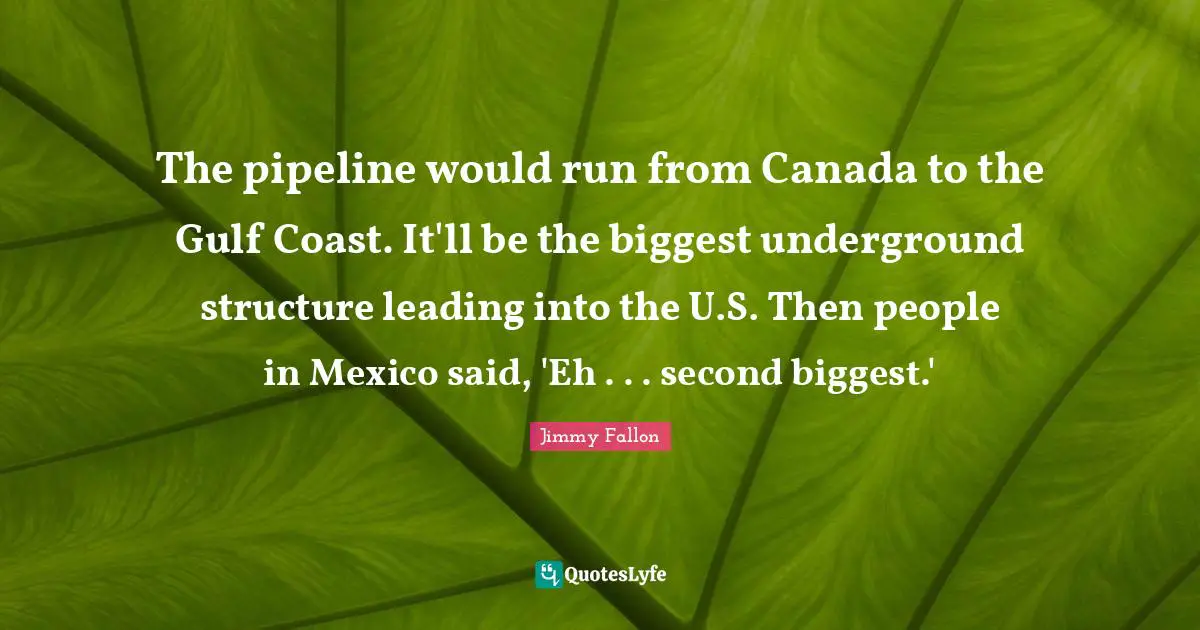 Pipeline Quotes: "The pipeline would run from Canada to the Gulf Coast. It'll be the biggest underground structure leading into the U.S. Then people in Mexico said, 'Eh . . . second biggest.'"