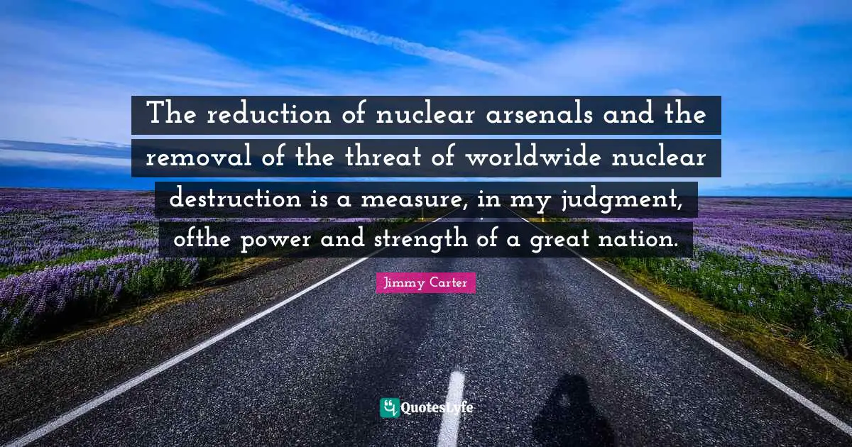 The reduction of nuclear arsenals and the removal of the threat of worldwide nuclear destruction is a measure, in my judgment, ofthe power and strength of a great nation.