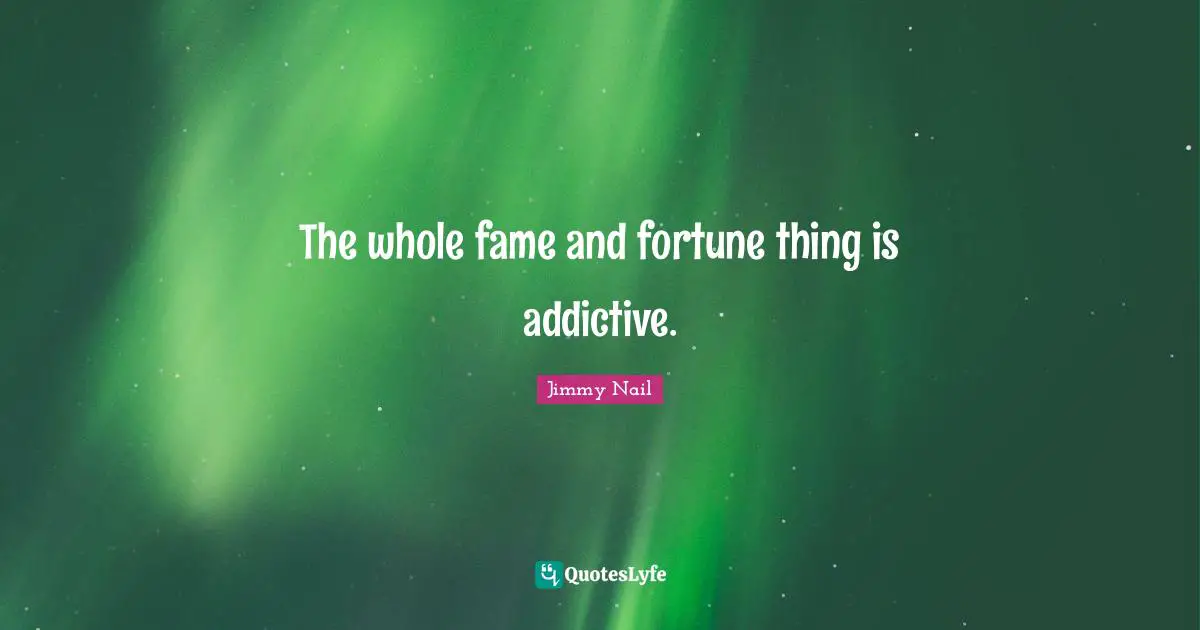 The whole fame and fortune thing is addictive.
