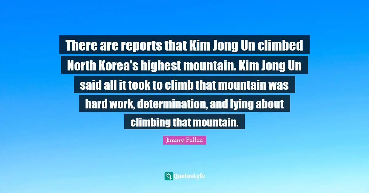 Kim Quotes: "There are reports that Kim Jong Un climbed North Korea's highest mountain. Kim Jong Un said all it took to climb that mountain was hard work, determination, and lying about climbing that mountain."