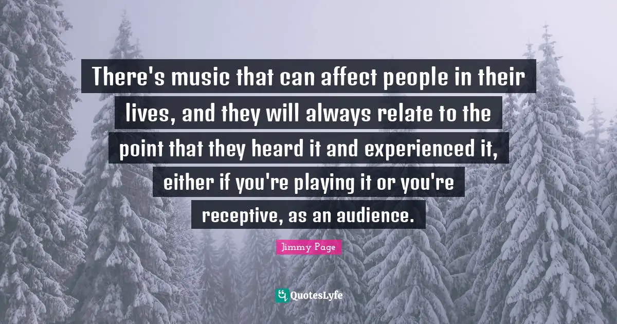 There's music that can affect people in their lives, and they will always relate to the point that they heard it and experienced it, either if you're playing it or you're receptive, as an audience.
