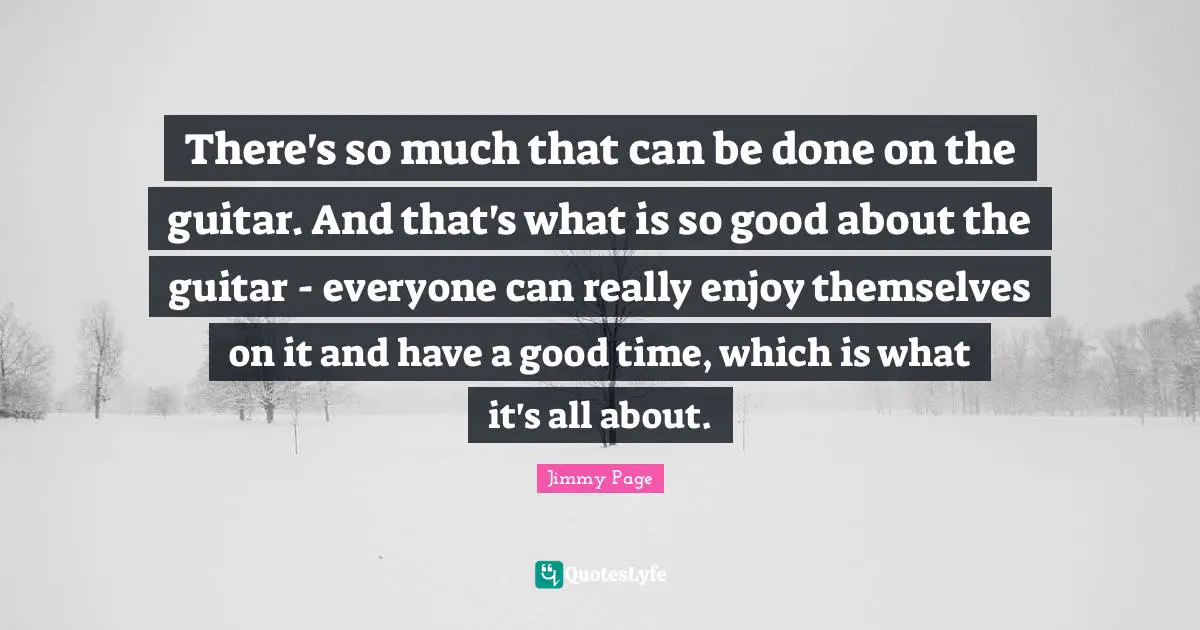 There's so much that can be done on the guitar. And that's what is so good about the guitar - everyone can really enjoy themselves on it and have a good time, which is what it's all about.