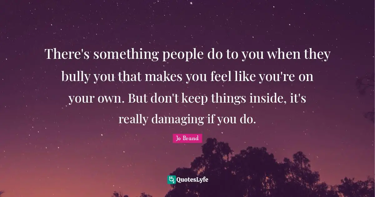 There's something people do to you when they bully you that makes you feel like you're on your own. But don't keep things inside, it's really damaging if you do.