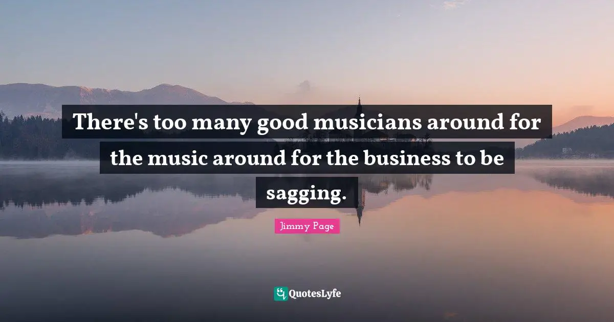 There's too many good musicians around for the music around for the business to be sagging.