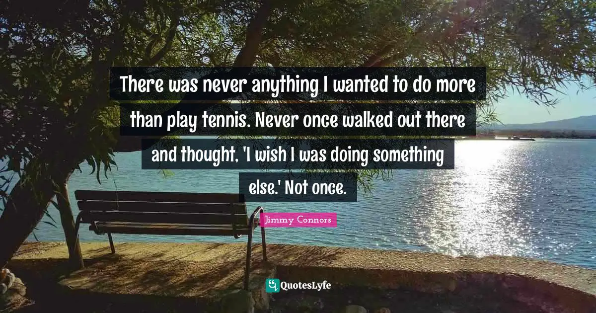 There was never anything I wanted to do more than play tennis. Never once walked out there and thought, 'I wish I was doing something else.' Not once.