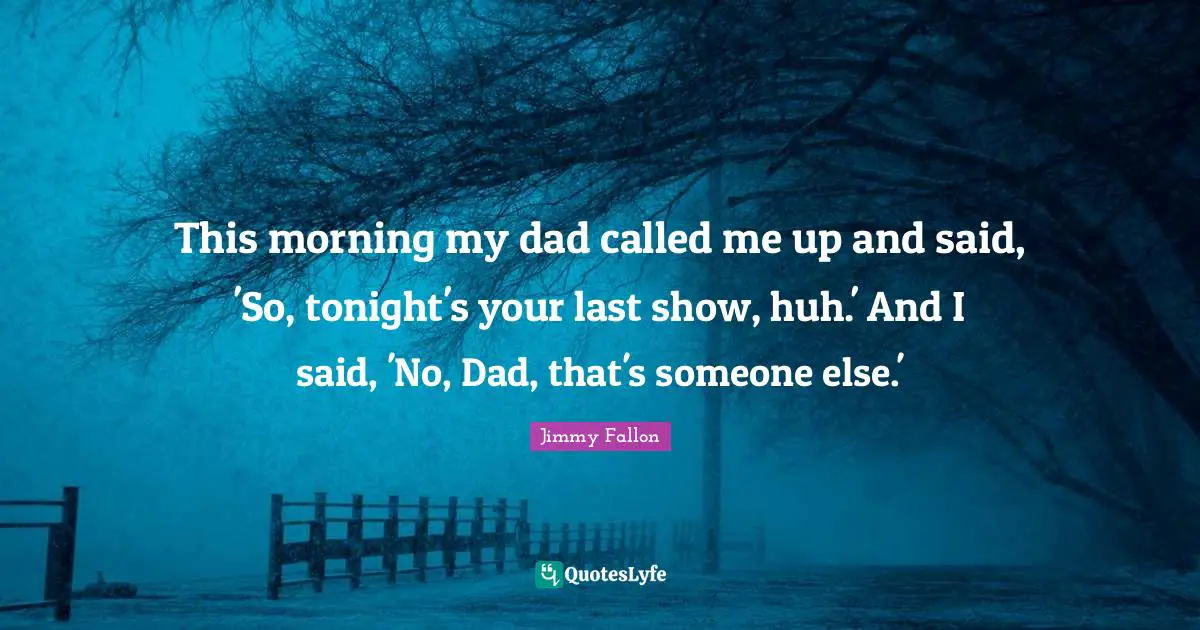 This morning my dad called me up and said, 'So, tonight's your last show, huh.' And I said, 'No, Dad, that's someone else.'