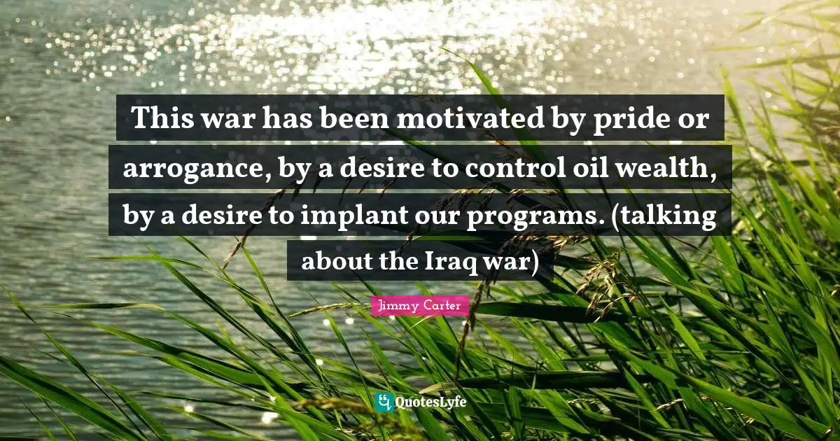 This war has been motivated by pride or arrogance, by a desire to control oil wealth, by a desire to implant our programs. (talking about the Iraq war)