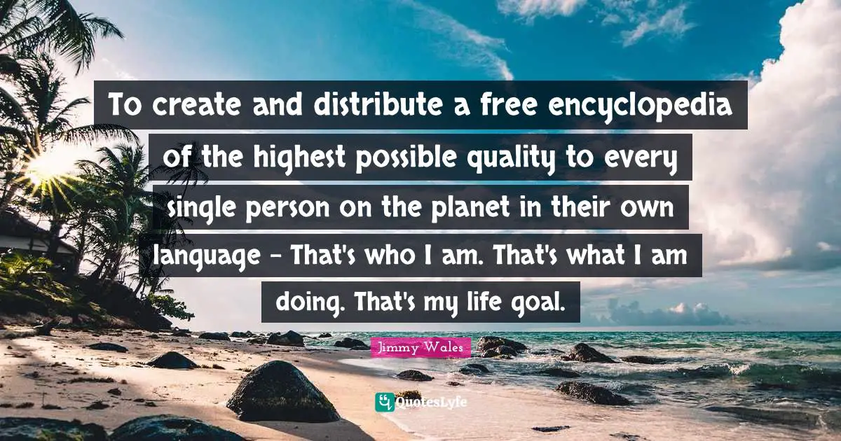 To create and distribute a free encyclopedia of the highest possible quality to every single person on the planet in their own language - That's who I am. That's what I am doing. That's my life goal.