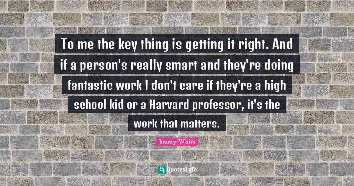 To me the key thing is getting it right. And if a person's really smart and they're doing fantastic work I don't care if they're a high school kid or a Harvard professor, it's the work that matters.