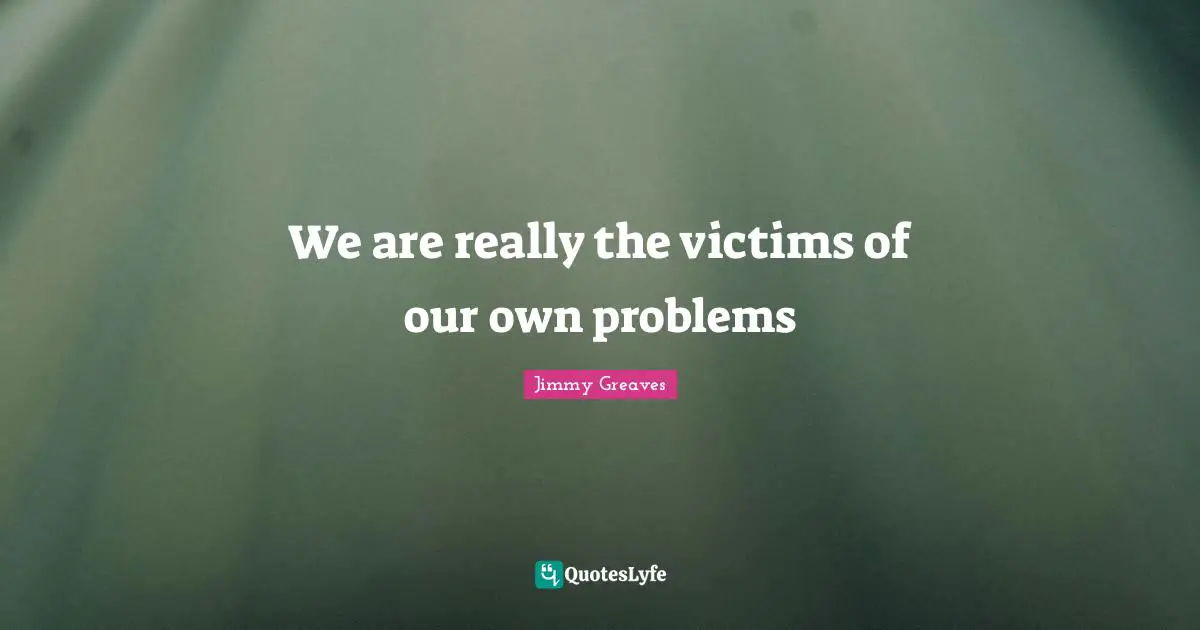 We are really the victims of our own problems