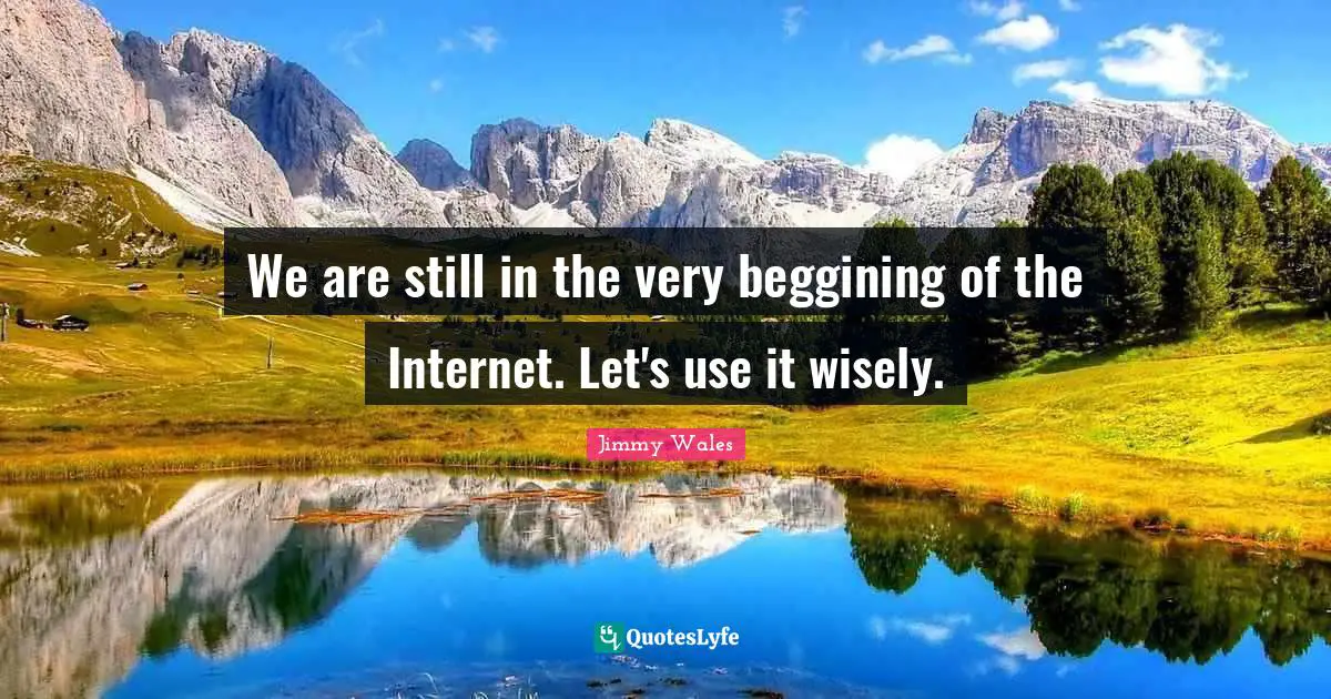 We are still in the very beggining of the Internet. Let's use it wisely.