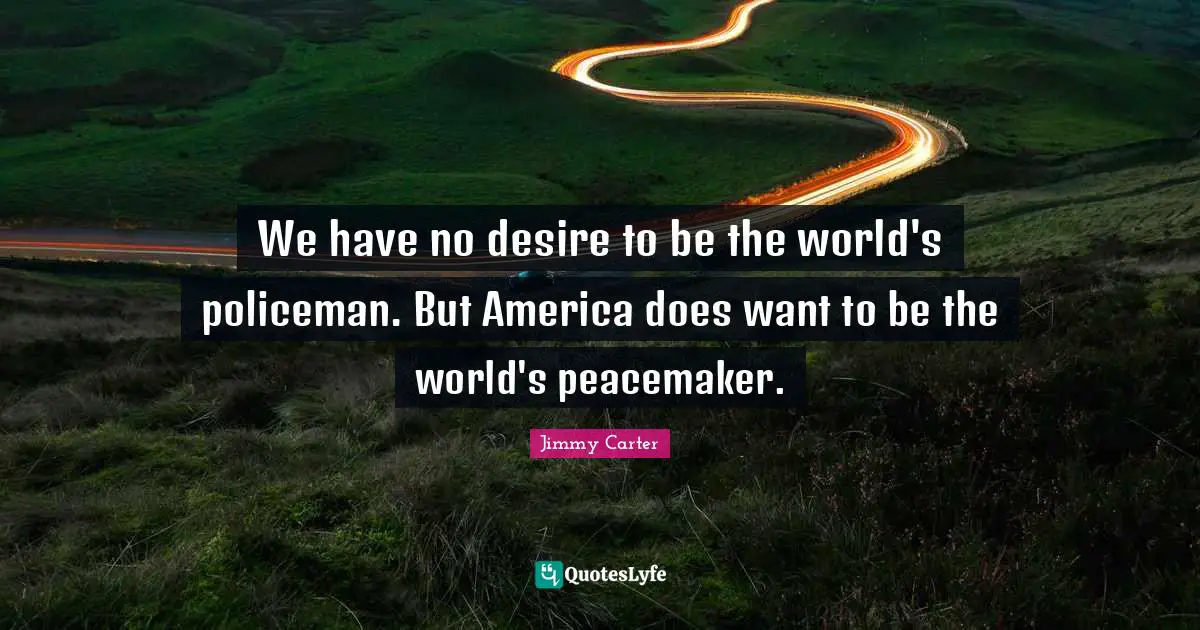 We have no desire to be the world's policeman. But America does want to be the world's peacemaker.