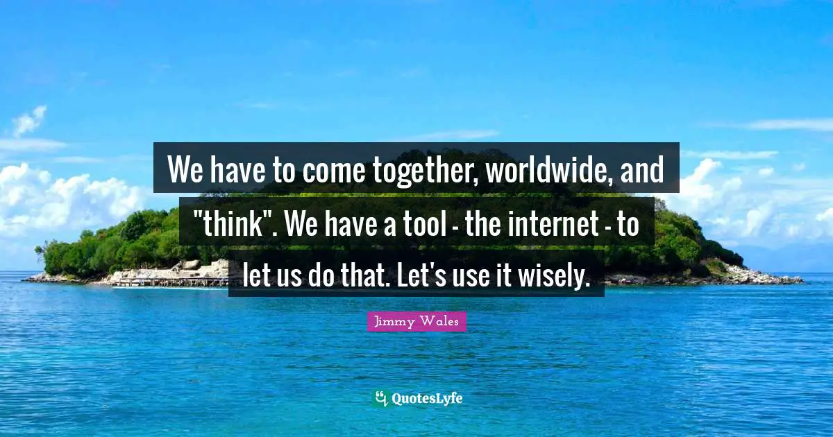 We have to come together, worldwide, and "think". We have a tool - the internet - to let us do that. Let's use it wisely.
