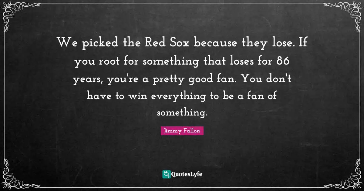 We picked the Red Sox because they lose. If you root for something that loses for 86 years, you're a pretty good fan. You don't have to win everything to be a fan of something.