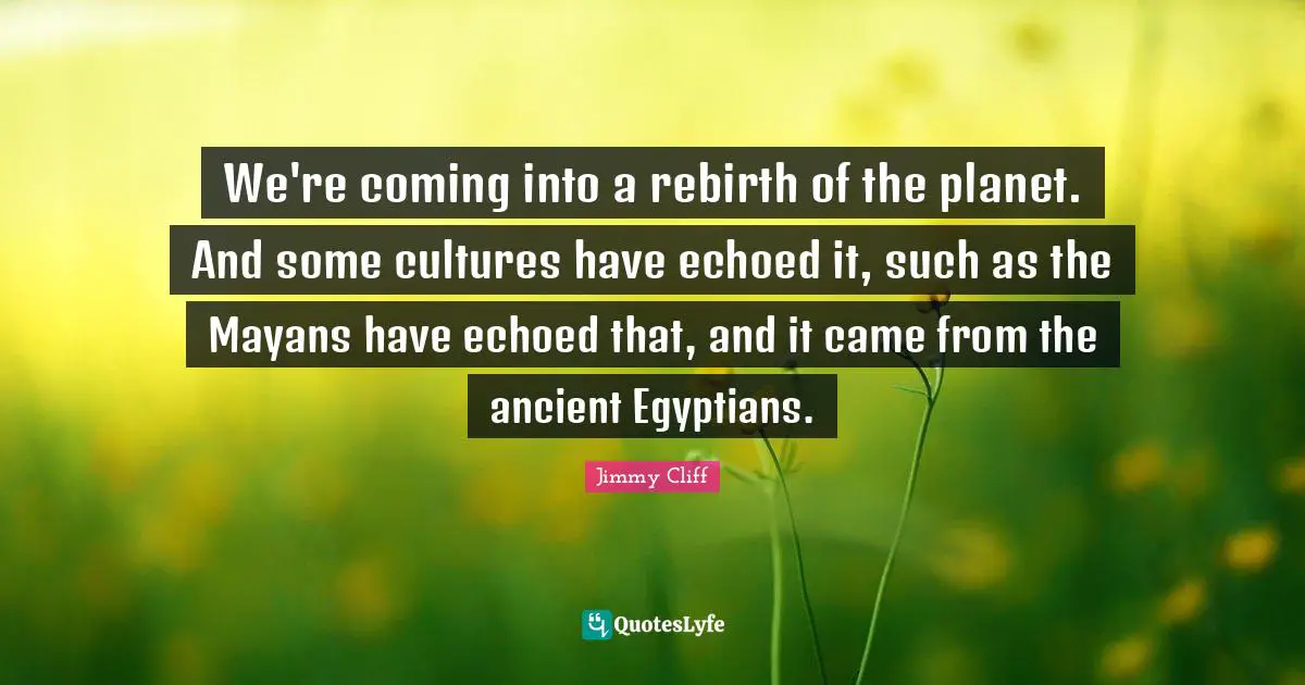We're coming into a rebirth of the planet. And some cultures have echoed it, such as the Mayans have echoed that, and it came from the ancient Egyptians.