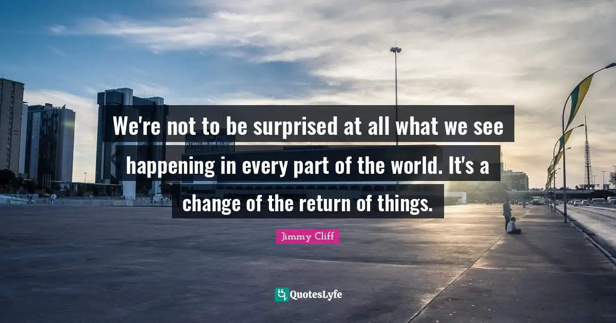 We're not to be surprised at all what we see happening in every part of the world. It's a change of the return of things.