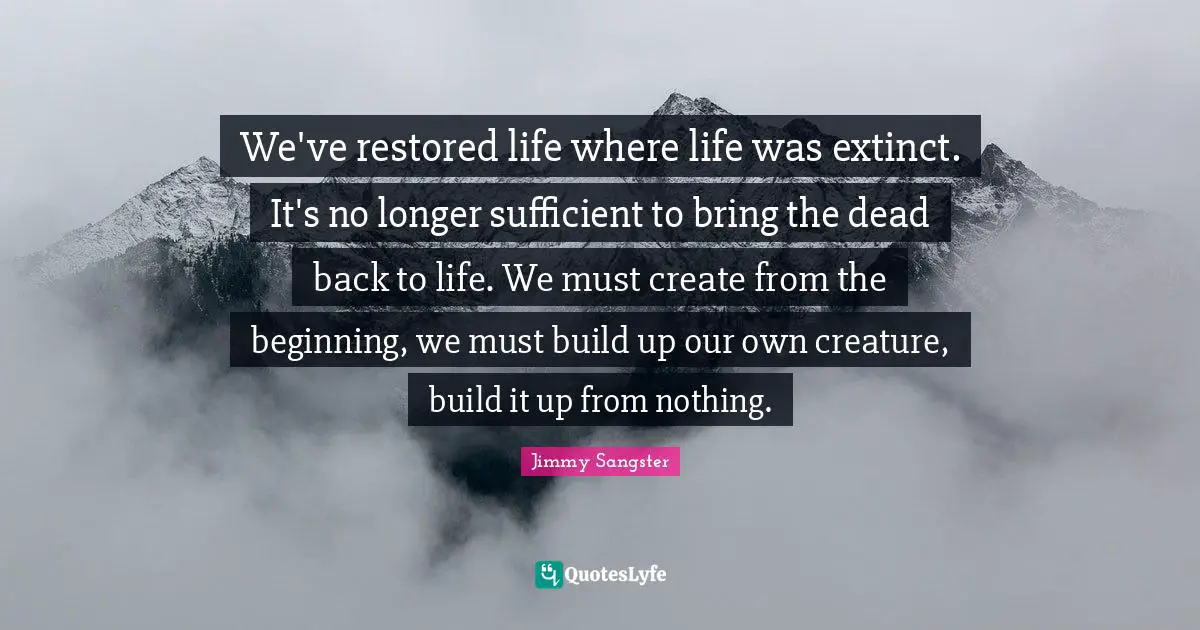 We've restored life where life was extinct. It's no longer sufficient to bring the dead back to life. We must create from the beginning, we must build up our own creature, build it up from nothing.