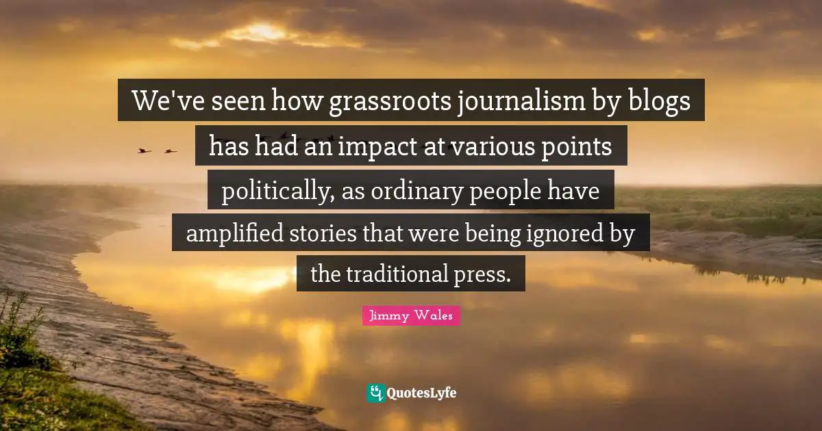 We've seen how grassroots journalism by blogs has had an impact at various points politically, as ordinary people have amplified stories that were being ignored by the traditional press.
