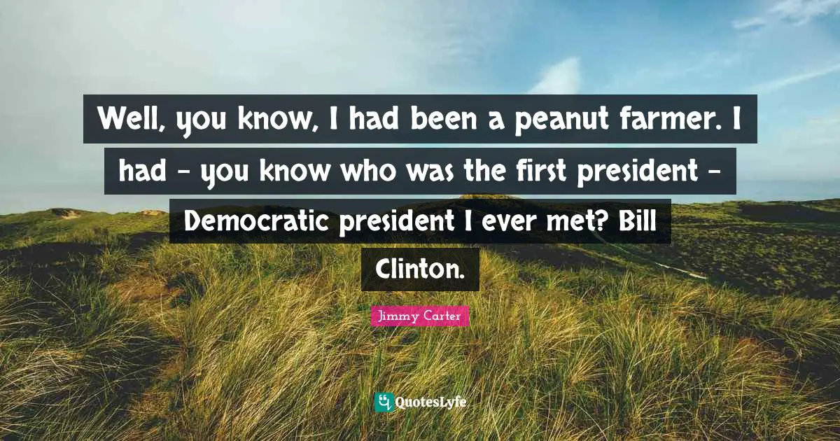 Well, you know, I had been a peanut farmer. I had - you know who was the first president - Democratic president I ever met? Bill Clinton.