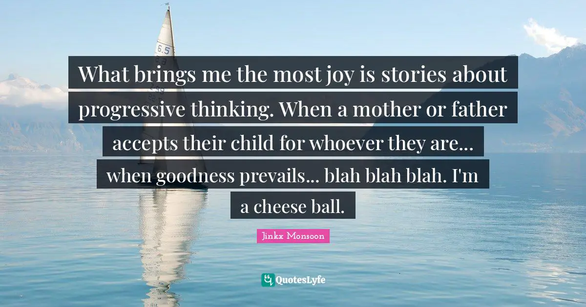 What brings me the most joy is stories about progressive thinking. When a mother or father accepts their child for whoever they are... when goodness prevails... blah blah blah. I'm a cheese ball.