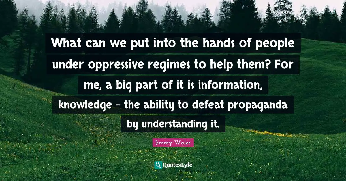 What can we put into the hands of people under oppressive regimes to help them? For me, a big part of it is information, knowledge - the ability to defeat propaganda by understanding it.